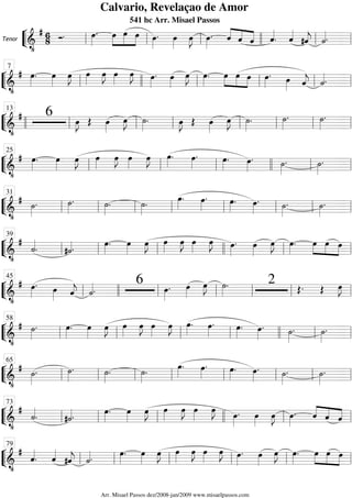 ““
¬
LTenor
============================&
•
# 6
8 Ó. œ»»»»
. œ»»»»
»»»»»
»»»»
œ œ œ»»»»
. œ»»»»
œ»»»»
J œ»»»»
. ˆ««««
««««
««««ˆ ˆ ˆ««««
. ˆ««««
#ˆ««««
j ˙««««.ll ll ll llll ll ll
““
¬
L==============================&
•
# œ»»»»
. œ»»»»
œ»»»»
J œ»»»»
œ»»»»
J œ»»»»
œ»»»»
J œ»»»»
. œ»»»»
œ»»»»
J œ»»»»
. œ»»»»
»»»»
»»»»
œ œ œ»»»»
. œ»»»» ˆ««««
j ˙««««.ll
7
llll ll ll ll ll
““
¬
L==============================&
•
# 6 œ»»»»
J Œ œ»»»»
œ»»»»
J ˙»»»»
. œ»»»»
J Œ œ»»»»
œ»»»»
J ˙»»»»
. ˙»»»»
. ˙»»»»
.
llll ll
13
ll ll ll ll ll ll
““
¬
L==============================&
•
# œ»»»»
. œ»»»»
œ»»»»
J œ»»»»
œ»»»»
J œ»»»»
œ»»»»
J œ»»»»
. œ»»»»
. œ»»»»
. œ»»»»
. ˙»»»»
. ˙»»»»
.
ll
25
ll ll llll ll ll
““
¬
L==============================&
•
# ˙»»»»
. ˙»»»»
. ˙»»»»
. ˙»»»»
. œ»»»»
. œ»»»»
. œ»»»»
. œ»»»»
. ˙»»»»
. ˙»»»»
.
ll
31
ll ll ll ll ll ll ll
““
¬
L==============================&
•
#
˙««««
. #˙««««.
œ»»»»
. œ»»»»
œ»»»»
J œ»»»»
œ»»»»
J œ»»»»
œ»»»»
J œ»»»»
. œ»»»»
œ»»»»
J œ»»»»
. œ»»»»
»»»»
»»»»
œ œ
ll
39
ll ll llll ll ll
““
¬
L==============================&
•
# œ»»»»
. œ»»»» ˆ««««
j ˙««««.
6 œ»»»»
. œ»»»»
œ»»»»
J ˙»»»»
. 2 Œ. Œ œ»»»»
J
ll
45
llll ll ll ll ll ll
““
¬
L==============================&
•
# ˙»»»»
. œ»»»»
. œ»»»»
œ»»»»
J œ»»»»
œ»»»»
J œ»»»»
œ»»»»
J œ»»»»
. œ»»»»
. œ»»»»
. œ»»»»
. ˙»»»»
. ˙»»»»
.
ll
58
ll ll ll llll ll ll
““
¬
L==============================&
•
# ˙»»»»
. ˙»»»»
. ˙»»»»
. ˙»»»»
. œ»»»»
. œ»»»»
. œ»»»»
. œ»»»»
. ˙»»»»
. ˙»»»»
.
ll
65
ll ll ll ll ll ll ll
““
¬
L==============================&
•
#
˙««««
. #˙««««.
œ»»»»
. œ»»»»
œ»»»»
J œ»»»»
œ»»»»
J œ»»»»
œ»»»»
J œ»»»»
. œ»»»»
œ»»»»
J œ»»»»
. ˆ««««
««««
««««ˆ ˆll
73
ll ll llll ll ll
““
¬
L==============================&
•
#
ˆ««««
. ˆ««««
#ˆ««««
j ˙««««. œ»»»»
. œ»»»»
œ»»»»
J œ»»»»
œ»»»»
J œ»»»»
œ»»»»
J œ»»»»
. œ»»»»
œ»»»»
J œ»»»»
. œ»»»»
»»»»
»»»»
œ œ
ll
79
ll ll ll ll ll
Calvario, Revelaçao de Amor
541 hc Arr. Misael Passos
Arr. Misael Passos dez/2008-jan/2009 www.misaelpassos.com
 