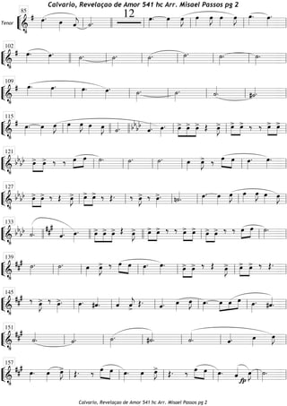 ““
¬
LTenor
============================&
•
# œ»»»»
. œ»»»» ˆ««««
j ˙««««.
12 œ»»»»
. œ»»»»
œ»»»»
J œ»»»»
œ»»»»
J œ»»»»
œ»»»»
J œ»»»»
. œ»»»»
.
ll
85
llll ll ll ll ll
““
¬
L==============================&
•
# œ»»»»
. œ»»»»
. ˙»»»»
. ˙»»»»
. ˙»»»»
. ˙»»»»
. ˙»»»»
. ˙»»»»
.
102
llll ll ll ll ll ll ll
““
¬
L==============================&
•
# œ»»»»
. œ»»»»
. œ»»»»
. œ»»»»
. ˙»»»»
. ˙»»»»
. ˙««««
. #˙««««.ll
109
ll ll ll ll ll
““
¬
L==============================&
•
# œ»»»»
. œ»»»»
œ»»»»
J œ»»»»
œ»»»»
J œ»»»» œ»»»»
J ˙««««. bbbb
ˆ««««. œ»»»»
. »»»»
»»»»
»»»»
œ> œ> œ> Œ œ»»»»
J> œ>»»»»
»»»»
œ> ‰ ‰ œ>»»»»
»»»»
œ>
ll
115
llll llll ll ll ll
““
¬
L==============================&
•
bbbb œ>»»»»
»»»»
œ> ‰ ‰ œ»»»»
»»»»
œ ˙»»»»
. ˙»»»»
. ˙»»»»
. œ»»»»
œ»»»»
J> ‰ œ»»»»
»»»»
œ œ»»»»
. œ»»»»
.
ll
121
ll ll ll ll ll
““
¬
L==============================&
•
bb
bb »»»»
»»»»
œ> œ> ‰ Œ œ»»»»
J> »»»»
»»»»
œ> œ> ‰ Œ. ‰ œ»»»»
J> ‰ œ»»»»
>. n˙««««
. œ»»»»
. œ»»»»
œ»»»»
J œ»»»»
œ»»»»
J œ»»»»
œ»»»»
J
ll
127
ll ll ll ll ll
““
¬
L==============================&
•
bb
bb ˙««««
.
###
ˆ««««. œ»»»»
. »»»»
»»»»
»»»»
œ> œ> œ> Œ œ»»»»
J> œ>»»»»
»»»»
œ> ‰ ‰ œ>»»»»
»»»»
œ> œ>»»»»
»»»»
œ> ‰ ‰ œ»»»»
»»»»
œ ˙»»»»
.
llll
133
llll llll ll ll ll
““
¬
L==============================&
•
##
# ˙»»»»
. ˙»»»»
. œ»»»»
œ»»»»
J> ‰ œ»»»»
»»»»
œ œ»»»»
. œ»»»»
. »»»»
»»»»
œ> œ> ‰ Œ œ»»»»
J> »»»»
»»»»
œ> œ> ‰ Œ.
ll
139
ll ll ll ll ll
““
¬
L==============================&
•
### ‰ œ»»»»
J> ‰ œ»»»»
>. œ»»»»
. #ˆ««««
. ˆ««««
ˆ««««
j
>
Œ. ˆ««««. œ»»»»
œ»»»»
J œ»»»»
. œ»»»»
»»»»
»»»»œ œ œ»»»»
. #ˆ««««
.ll
145
ll ll ll ll ll
““
¬
L==============================&
•
###
˙««««
. ˙««««. ˙»»»»
. #˙««««
. ˙««««
. ˆ««««. œ»»»»
œ»»»»
J
ll
151
ll ll ll ll ll
““
¬
L==============================&
•
### œ»»»»
. œ»»»»
œ»»»»
J> Œ. ‰ œ»»»»
»»»»
œ œ»»»»
. œ»»»»
œ»»»»
J> Œ. ‰ œ»»»»
»»»»
œ œ»»»»
. ˆ««««
fp
œ»»»»
J ˙»»»»
.
ll
157
ll ll ll ll ll
Calvario, Revelaçao de Amor 541 hc Arr. Misael Passos pg 2
Calvario, Revelaçao de Amor 541 hc Arr. Misael Passos pg 2
 
