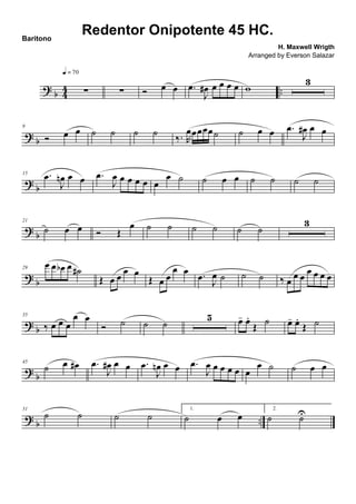 ? b 44 ..∑
q = 70
∑ Ó œ œ .œ
J
œ# œ œ œ œ w
3
? b
9
Ó œ œ ˙ ˙ ˙ ˙ ‰. R
œœœœœ˙ ˙ œ œ .œ
J
œ# œ œ
?
b
15 .œ
J
œn œ œ .œ
J
œ œ œ œ œ œ
œ ˙ ˙ œ œ ˙ ˙ ˙ ˙
? b
21
˙ œ œ Ó Œ
œ ˙ ˙ ˙ ˙ ˙ ˙
3
? b
29
œ œ œb œ ˙#
Œ œ œ
œ œ
Œ œ œ
œ œ .œ J
œ ˙ ˙ ˙ ‰ œ
œ œ
œ œ œ œ
?
b
35
‰ œ œ œ
œ œ
Ó ˙ ˙ ˙
5 œ- œ.
Œ ˙ œ- œ.
Œ ˙
?
b
45
˙ œ œ# .œ
J
œ# œ œ .œ
J
œn œ œ .œ
J
œ œ œ œ œ œ
œ ˙ ˙ œ œ
? b ..
51
˙ ˙ ˙ ˙
1.
˙ œ œ
2.
˙ ˙U
Redentor Onipotente 45 HC.
H. Maxwell Wrigth
Baritono
Arranged by Everson Salazar
 