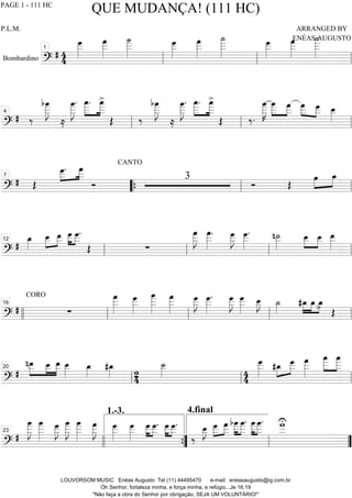 Bombardino ===========================?
# 44
œ___»»»»»»
œ
___»»»»»»
˙
____»»»»»»»
œ___»»»»»»
œ
___»»»»»»
˙
____»»»»»»»
œ___»»»»»»
œ
___»»»»»»
˙
____»»»»»»»
ll
1
ll ll
==============================?
# ‰
bœ
____»»»»»»»
J
≈
œ
____»»»»»»»
J
. œ
____.»»»»»
»»»»»
œ
____>
Œ ‰
bœ
____»»»»»»»
J
≈
œ
____»»»»»»»
J
. œ
____.»»»»»
»»»»»
œ
____>
Œ ‰.
œ
____»»»»»»»
K
œ
____»»»»»
»»»»
œ
___ œ
___»»»» »»»»
œ___ œ__»»»»»
ll
4
ll ll
==============================?
# Œ
œ___.»»»»
»»»»
œ
___
Ó
CANTO
3
Ó Œ
œ»»»»
»»»»
œ_7
““{ ll ll
==============================?
#
œ_»»»»
œ__»»»»
»»»»
œ__ œ
___»»»»
»»»»
œ___.
Œ ∑
œ
___»»»»»»
J œ
___»»»»»»
. œ___»»»»»»
J œ___»»»»»»
. n˙__»»»»»
œ__»»»»
»»»»
œ__ œ__»»»»»
ll
12
ll ll ll
==============================?
#
CORO
∑
œ
___»»»»»»
œ
___»»»»»»
œ
____»»»»»»»
œ
___»»»»»»
œ
___»»»»»»
J œ
___»»»»»»
. œ
___»»»»»»
J œ
___»»»»»»
œ__»»»»»
J ˙_»»»»
#œ_»»»»
»»»»
»»»»
œ_ œ_> Œ
llll ll
16
ll ll ll
==============================?
#
»»»»»
»»»»
»»»»»
nœ__ œ__ œ__ œ__»»»»»
œ_»»»»
#œ_»»»» 2
4
˙__»»»»» 4
4
œ
___»»»»»»
#œ_»»»»
»»»»»
œ___ œ
___»»»»»»
œ
____»»»»»
»»»»»
œ
____
ll
20
ll ll
==============================?
#
œ
____»»»»»»»
J
œ
____»»»»»»»
œ___»»»»»»
J
œ
____»»»»»»»
J
œ
____»»»»»»»
œ
___»»»»»»
J œ___»»»»»»
œ___»»»»»»
œ___»»»»
»»»»
œ___. œ___»»»»
»»»»
œ___.
4.final
‰
œ__»»»»»
J »»»»
»»»»œ___ œ
___ »»»»»
»»»»»
bœ
____œ
____. œ
____»»»»»
»»»»»
œ
____. w
___U
23
llll ””{
1.-3.
ll ””
QUE MUDANÇA! (111 HC)
P.L.M. ARRANGED BY
ENÉAS AUGUSTO
LOUVORSOM MUSIC Enéas Augusto Tel (11) 44495470 e-mail: eneasaugusto@ig.com.br
Óh Senhor, fortaleza minha, e força minha, e refúgio...Je 16.19
"Não faça a obra do Senhor por obrigação, SEJA UM VOLUNTÁRIO!"
PAGE 1 - 111 HC
 