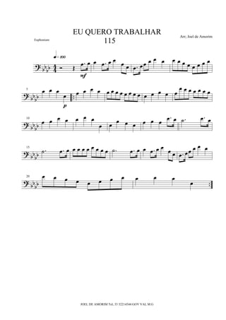 ?
bb
bb 4
4 Ó Œ
.œ œ
q»¡ºº
F
œ .œ œ œ œ œ .œ œœ œ œ œ œ œ œ œ œ œ œ œ
?
bbbb ..
5 œ œ œ
œ
p
œ œ œ œ œ œ œ œ œ œ œ œ œ œ œ œ œ
œ œ œ œ œ œ œ
?
bb
bb
10
œ œ œ œ œ œ œ
œ œ
œ œ œ œ œ œ
.œ œ .˙ .œ œ
? bbbb
15
.˙ .œ œ œ œ œ œ œ œ œ œ .˙ .œ œ œ .œ œ œ œ œ .œ œœ œ œ œ
? bbbb ..
20 œ œ œ œ œ œ œ œ œ œ œ
œ
EU QUERO TRABALHAR
115
Arr; Joel de Amorim
JOEL DE AMORIM Tel; 33 32214544 GOV VAL M.G
Euphonium
 