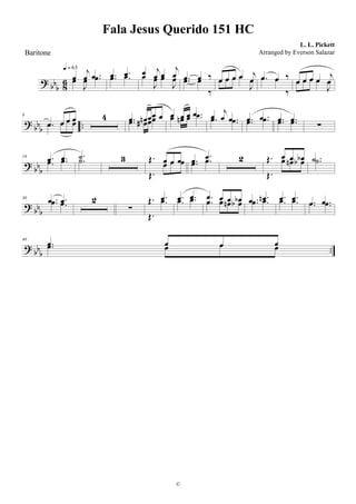 ? bb
b 86 œ
j
œ .œœ
J
œ .œ
q = 65
.œ .œ.œ .œ œ j
œ œ
j
œœ
J
œ œ
J
œ .œ œ ‰.œ œ
‰
œ œ œ œ j
œœ œ œ œ
J
œ .œ œ ‰.œ œ
‰
œ œ œ œ j
œœ œ œ œ
J
œ
? bb
b ..
8
.œ œ œ œ
.œ œ œ œ
4 .œ œn œœ œ
.œ œ# œœ œ œ œ .œœ œn œ .œ œ j
œ .œ.œ .œ .œ .œ.œ .œ .œ .œ.œ .œ ∑
? bb
b
19 .œ .œ
.œ .œ .˙.˙ 3 Œ. œ œ œ
Œ.
œ œ œ .œ .œ
.œ .œ 2 Œ. œ œ œb
Œ.
œ œn œb .˙ .˙
? bbb
30 .œ .œ.œ .œ 2
∑
Œ. .œ
Œ.
.œ .œ .œ
.œ .œ .œ œ œ œb.œ œ œn œb .œ .œn.œ .œ .œ .œ.œ .œ .œ .œ.œ .œ
? bbb ..
40
.œ œ œ œ.œ œ œ œ
Fala Jesus Querido 151 HC
L. L. Pickett
©
Baritone Arranged by Everson Salazar
 