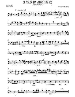 

(jq com swing feel)
Violoncello
DE VALOR EM VALOR (186 HC)Nani Azevedo
Arr.: Saimon Saldanha
  


 

 

  

      
cresc. mf
       
7

  


 

 
    

 


  

 
 
14

 


  
cresc.


      

 
    




 




21


   
cresc.



    
dim.
  
        
30
       

  
cresc.


      



  
36


 





 




   
cresc.



    
dim.
  
     
43



cresc.

mf


    
cresc.
          
f
       
47


     
cresc.
            
51
           




 