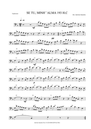 ? b 812 Ó. Ó.
q»•§
F
2œ œ œ œ œ œ œ
J
œ œ J
œ 3
œ œ œ œ œ œ œ
J
œ œ J
œ
? b ..
4
œ œ œ œ œ œ œ ‰ Œ.
5
.œ .œ œ ‰ Œ.
π
6
‰ œ œ œ œ œn œ
J
œ œ
J
œb
? b
7
œ œ œ œ œ œ .œ .œ 8
œ œ œ œ œ œ œ J
œ œ
J
œ 9
œ
œ œ œ
J
œb .œ
Œ.
? b
10
‰ œ œ œ œ œn œ
J
œ œ
J
œb 11
œ œ œ œ œ œ œ J
œ œ
J
œ
12
œ œ œ œ œ œ .œ .œ
?
b
13
.œ .œ œ
J
œ œ J
œ 14
.œ .œ œ
J
œ œ J
œ
F
15
.œ .œ œ
J
œ œ J
œ 16
.œ .œ œ
J
œ œ J
œ
? b
17
.œ .œ œ J
œ œ J
œ 18.œ .œ œ
J
œ œ J
œ 19.œ .˙
Œ ‰
20œ œ œ œ œ œ œ
J
œ œ j
œ
? b
21
.œ .œ
œ j
œ œ J
œ
22
.œ .œ œ
J
œ œ J
œ
p
23.œ .œ œ
J
œ œ J
œ 24
.œ .œ œ
J
œ œ J
œ
? b
25
.œ .œ œ j
œ œ J
œ
26
.œ .œ œ
J
œ œ J
œ 27.œ .œ œ
J
œ œ J
œ 28
.œ .œ œ
J
œ œ J
œ
? b
29
.˙ œ ‰ Œ.
F
30
Œ.
œ œ œ .œ Œ.
31
Œ. œ œ œn .œ
Œ.
32
Œ.
œ œ œ .œ .œ
? b
33
œ
œ œ œ œ œ .œ Œ.
34œ œ œ œ œ œ œ
J
œ œ J
œ 35.œ œ œ œ .œ
Œ.
36.œ .œ .œ .œ
?
b ..
37
.œ .œ œ ‰ Œ.
SE TU, MINH``ALMA 193 H.C Arr. Joel de Amorim
Joel de Amorim Tel; 33 32214544 GOVAL M.G
Euphonium
 