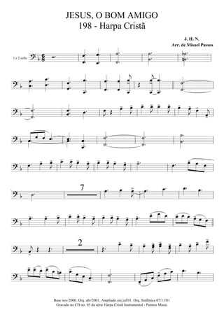 1 e 2 cello
=========================? b
6
8 Ó.
ˆ««««««««
.
ˆ. ˆ.
ˆ_«««««««««
.
˙.
˙«««««««««
.
˙»»»»»»»
.
˙. n˙.
b˙»»»»»»»
.
ll ll ll ll ll
===========================? b œ.
œ»»»»»»»
. œ_»»»»»»»
.
œ. ˆ.
ˆ«««««««
.
ˆ__«««««««««««
.
ˆ. ˆ.
ˆ«««««««««
.
ˆ
ˆ«««««««««
ˆ>
ˆ__«««««««««««
j
Œ
ˆ>
ˆ__«««««««««««
j ˆ.
ˆ__«««««««««««
. ˙««««««««
.
˙.
ll ll ll llll ll
===========================? b ˙««««««««
.
˙.
ˆ««««««
.ˆ. œ»»»»
. œ»»»»
J Œ œ»»»»
- œ»»»»
J- œ_»»»»
- œ_»»»»
J- œ_»»»»
- œ_»»»»
J- œ»»»»
- œ»»»»
J- œ»»»»
-
ˆ««««
j-ll ll ll ll ll
===========================? b ««««« «««
««««
ˆ˙»»»»
. ˆ ˆ ˆ««««
. œ»»»»
.ˆ««««
. ˆ.
ˆ__««««««««
.
˙.
˙««««««««
.
˙.
˙««««««««
. ˙.
˙»»»»»»»»
.
ll ll ll ll ll
===========================? b œ»»»»
. œ»»»»
- œ»»»»
J- œ_»»»»
- œ_»»»»
J- œ»»»»
- œ»»»»
J- œ»»»»
- œ»»»»
J- œ»»»»
- œ»»»»
J- ˙»»»»
-. œ»»»»
. »»»»»
»»»»» »»»»
œ- œ œ
ll ll ll ll ll
===========================? b ˙»»»»
. 7 œ»»»»
. œ»»»»
œ»»»»
J> œ»»»»
. œ_»»»»
. œ_»»»»
. œ»»»»
.
ll ll ll ll ll
===========================? b
œ»»»»
-. œ»»»»
- œ»»»»
J- œ_»»»»
- œ_»»»»
J- œ»»»»
- œ»»»»
J- œ»»»»
- œ»»»»
J- œ»»»»
- œ»»»»
J- œ»»»»
-. œ_-»»»»
»»»»»
»»»»
œ__ œ_ »»»»
»»»»»
»»»»
œ_- œ_ œ_ œ-»»»»
»»»» »»»»
œ œ
ll ll ll ll llll
===========================? b ˆ««««
j-
Œ Œ. 2 Œ.
œ_»»»»
- œ»»»»
J- œ»»»»
- œ»»»»»
J-œ œ_»»»»»
-œ œœ»»»»»
J- œ»»»»
- œ»»»»
J- œ_»»»»
- œ__»»»»»
J-
ll ll ll ll ll
===========================? b
œ__-»»»»
»»»»
»»»»
œ__- œ_ »»»»» »»»» »»»»
œ__- œ_ nœ œ_-»»»»»»
»»»»» »»»»
œ œ ˆ««««
-. ˙««««««««
.
˙.
ˆ-«««««
«««« ««««
ˆ ˆ »»»»
»»»»»
»»»»»œ- œ œ_ œ_»»»»
. œ»»»»
.
ll ll ll ll ll
JESUS, O BOM AMIGO
198 - Harpa Cristã
J. H. N.
Arr. de Misael Passos
Base nov/2000. Orq. abr/2001. Ampliado em jul/01. Orq. Sinfônica 07/11/01
Gravado no CD no. 05 da série Harpa Cristã Instrumental - Patmos Music
 