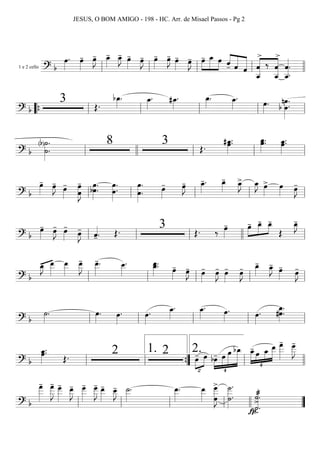 1 e 2 cello
=========================? b
œ»»»»
. œ»»»»
- œ»»»»
J- œ_»»»»
- œ_»»»»
J- œ»»»»
- œ»»»»
J- œ»»»»
- œ»»»»
J- œ»»»»
- œ»»»»
J- œ-»»»»
»»»»»
»»»»
œ_ œ ««««
«««««
««««««ˆ- ˆ ˆ
««««««««
««««««««
ˆ
>
ˆ__
‰
ˆ__
ˆ
>
ˆ__««««««««
.
ˆ.ll ll ll ll llll
===========================? b
3 Œ.
bœ_»»»»
. œ_»»»»
. #œ_»»»»
. œ_»»»»
. œ_»»»»
. œ»»»»
. b œ.
nœ»»»»»»»
.
““{ ll ll ll ll ll
===========================? b
(b)˙»»»»»»»
.
˙.
8 3 Œ.
#œ_»»»»»
.œ. œ_»»»»»
.œ. œ_»»»»»
.œ.
ll llll ll ll ll
===========================? b
œ»»»»
- œ»»»»
J-
œ»»»»
-
œ
œ»»»»»»»
J
- œ»»»»»»
.bœ. œ.œ»»»»»»»
. œ»»»»»»»
.
œ. œ»»»»
- œ»»»»
J- œ_»»»»
-. œ_»»»»
- œ_»»»»
J> œ_»»»»
J œ»»»»
> œ»»»» œ»»»»
J-
ll ll ll ll ll
===========================? b
œ»»»»
- œ»»»»
J- œ»»»»
-
œ»»»»
J- ˆ««««
-. Œ. 3 Œ. ‰ œ»»»»
- œ-»»»»
»»»»»
»»»»
œ_- œ_-
Œ
œ_»»»»
J-
ll ll ll llll ll
===========================? b
œ_»»»»
J- œ__»»»»»
œ__»»»»»
œ__»»»»»
J
- œ__»»»»»
-. œ__»»»»»
. œ_.œ__»»»»»
.
œ»»»»
- œ»»»»
J- œ»»»»
- œ»»»»
J- œ»»»»
- œ»»»»
J- œ_»»»»
- œ_»»»»
J- œ»»»»
- œ»»»»
J-
ll ll ll ll ll
===========================? b
˙»»»»
. œ»»»»
. œ»»»»
. œ»»»»
. œ_»»»»
. œ_»»»»
. œ»»»»
. œ»»»»
. #œ.œ_»»»»»»
.
ll ll ll ll ll
===========================? b
œ_»»»»»
.œ.
Œ. 2 2 œ-
™
»»»»
»»»»
œ
¢
»»»»
»»»»»
»»»»»»
»»»»»»»bœ- œ œ bœ_
¢
»»»»»
»»»»
»»»»
»»»»»»
œ_- œ œ_ œ__ œ
___»»»»»»
- œ
___»»»»»»
J
-
ll ll ””{
1.
ll
2.
llll
===========================? b
œ
___»»»»»»
- œ
___»»»»»»
J
- œ___»»»»»»
- œ__»»»»»
J- œ___»»»»»»
- œ___»»»»»»
J
- œ__»»»»»
- œ__»»»»»
J- ˙__»»»»»
. œ__»»»»»
. œ__»»»»» œ
œ___»»»»»»»»
J
> ˙___»»»»»»»»
.
˙.
˙««««««««
>.
˙æ
>.
fpll ll ll ll llll ””
JESUS, O BOM AMIGO - 198 - HC. Arr. de Misael Passos - Pg 2
 