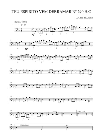 ?
b 4
3 .œ œ
q»••
F 3
œ œ œ
3
œ œ œ
3
œ œ œ#
3
œ œ œ
3
œ œ œ
3
œ œ œ .œ
J
œ .œ œ
? b ..
5
3
œ œ œ œ
Œ
π 3
œ œ œ
3
œ œ œ .œ œ
3
œ œ œ
3
œ œ œ .œ œ
3
œ œ œ œ
3
œ œ œ
3
œ œ œ œ
Œ
? b
10
3
œ œ œ
3
œ œ œ .œ œ
3
œ œ œ
3
œ œ œ .œ œ
3
œ œ œ œ
3
œ œ œ
3
œ œ œ œ .œ œ œ œ .œ œ
?
b
15
œ œ .œ œ œ œ .œ œ ˙
.œ œ œ œ .œ œ œ œ Œ
3
œœœ œ
3
œœœ
?
b
21
˙ .œ œ œ œ .œ œ œ œ .œ œ .œ
J
œ .œ œ ˙ .œ œ œ œ .œ œ
? b
27
œ œ .œ œ .œ
J
œ .œ œ ˙ Œ Œ .œ œ œ# Œ .œ œœ œ œ œn
?
b ..
33
3
œ
œ œ
3
œ œ œ
3
œ œ œ œ .œ œ œ œ .œ œ œ ˙ œ
P/ REPETIR
˙ Œ
? b
38 P/TERMINAR
œ œ œU
TEU ESPIRITO VEM DERRAMAR Nº 290 H.C
Arr. Joel de Amorim
Baritone (T.C.)
 