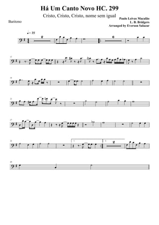 ? #
4
4 ..
2
q»¶∞
œ
œ œ
œ œ œ w 6
Ó
œ œ
? #
12
Œ ‰. R
œ œ œ œ œ œ œ Œ ≈
.
J
œ
J
œ#
‰ ≈
.
J
œ
J
œN
‰
.œ œ ≈
œ œ œ œ œ œ œb
J
œ ‰ œ ˙
? #
16
..œ
R
œ ≈
œ œ œ œ
‰ ∑ œ œ .œ ˙ ˙ œ œ ˙ ˙ ∑
? #
22
œ œ œ# œ
œ œ œn œ
J
œ
‰ ∑
˙ ˙ ˙ œ œ w
? #
27
œ
œ œ œ
œ
œ œ œ
Œ ‰ ≈ R
œ œ œ œ œ Œ Ó
˙b w
∑ ˙ œ œ
? # ..
33
˙ œ œ ˙ ˙
∑
1.
Œ ‰. R
œ œ .œ œ
2. 2
œ
œ œ
œ œ œ
? #
40
œ œ ˙
Há Um Canto Novo HC. 299
Paulo Leivas Macalão
L. B. BridgersBaritono
Cristo, Cristo, Cristo, nome sem igual
Arranged by Everson Salazar
 