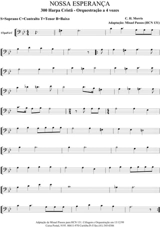 ““
¬
L1TpaFá-C
===========================? bb 44 Œ. #œ»»»»
˙»»»»
. œ_»»»»
œ_»»»»
. »»»»
»»»»
»»»»
œ œ œ
llll ll ll
““
¬
L==============================? bb œ»»»»
œ_»»»»
œ_»»»» œ»»»»
˙»»»»
. ‰ œ»»»»
J œ»»»»
#œ»»»»
œ»»»»
. œ»»»»
J
ll ““{ ll ll
““
¬
L==============================? bb ˙»»»»
œ»»»»
œ_»»»»
œ_»»»»
nœ»»»»
˙_»»»»
œ_»»»» nœ»»»»
œ_»»»»
. œ_»»»»
J
ll ll ll
““
¬
L==============================? bb
œ_»»»»
bœ_»»»»
nœ_»»»»
. œ__»»»»»
J ˙_»»»»
»»»» »»»»
œ_. œ #œ»»»»
œ»»»»
bœ»»»»
nœ»»»»
. œ»»»»
J
ll ll ll
““
¬
L==============================? bb
»»»»
»»»»
œ_. œ »»»»
»»»»
œ œ ˙»»»» 24 ‰ œ»»»»
J »»»»
»»»»
œ œ 44
˙»»»»
œ»»»» œ»»»»llll ll ll
““
¬
L==============================? bb œ»»»»
œ»»»»
»»»»
»»»»
»»»»
»»»»
œ œ œ œ ˙»»»»
œ»»»» #œ»»»»
œ»»»» œ»»»» n˙»»»»ll ll ll
““
¬
L==============================? bb œ»»»»
˙»»»»
. œ»»»»
˙»»»»
. ˙»»»» œ»»»»
œ»»»»ll ll ll
““
¬
L==============================? bb œ»»»»
œ»»»»
œ»»»»
œ»»»»
˙»»»»
œ»»»» œ»»»»
œ»»»»
œ»»»»
»»»»
»»»»
»»»»
»»»»
œ œ œ œ
ll ll ll
““
¬
L==============================? bb œ»»»»
œ_»»»»
œ__»»»»»
œ__»»»»» w bœ»»»»
˙»»»»
.
ll ll ll
““
¬
L==============================? bb
œ_»»»»
œ_»»»»
. »»»»
»»»»
»»»»
œ œ œ œ»»»»
œ_»»»» œ_»»»» œ»»»»
˙»»»»
. ‰
ll ll ””{
NOSSA ESPERANÇA
300 Harpa Cristã - Orquestração a 4 vozes
S=Soprano C=Contralto T=Tenor B=Baixo C. H. Morris
Adaptação: Misael Passos (HCN 131)
Adptação de Misael Passos para HCN 131. Cifragem e Orquestração em 13/12/99
Caixa Postal, 9195. 80611-970 Curitiba Pr F/fax (41) 345-0306
 
