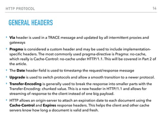 HTTP PROTOCOL
GENERAL HEADERS
‣ Via header is used in a TRACE message and updated by all intermittent proxies and
gateways
‣ Pragma is considered a custom header and may be used to include implementation-
speciﬁc headers. The most commonly used pragma-directive is Pragma: no-cache,
which really is Cache-Control: no-cache under HTTP/1.1. This will be covered in Part 2 of
the article.
‣ The Date header ﬁeld is used to timestamp the request/response message
‣ Upgrade is used to switch protocols and allow a smooth transition to a newer protocol.
‣ Transfer-Encoding is generally used to break the response into smaller parts with the
Transfer-Encoding: chunked value. This is a new header in HTTP/1.1 and allows for
streaming of response to the client instead of one big payload.
‣ HTTP allows an origin-server to attach an expiration date to each document using the
Cache-Control and Expires response headers. This helps the client and other cache
servers know how long a document is valid and fresh.
14
 