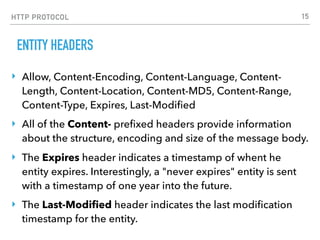 HTTP PROTOCOL
ENTITY HEADERS
‣ Allow, Content-Encoding, Content-Language, Content-
Length, Content-Location, Content-MD5, Content-Range,
Content-Type, Expires, Last-Modiﬁed
‣ All of the Content- preﬁxed headers provide information
about the structure, encoding and size of the message body.
‣ The Expires header indicates a timestamp of whent he
entity expires. Interestingly, a "never expires" entity is sent
with a timestamp of one year into the future.
‣ The Last-Modiﬁed header indicates the last modiﬁcation
timestamp for the entity.
15
 