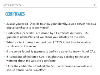 HTTP PROTOCOL
CERTIFICATES
‣ Just as you need ID cards to show your identity, a web server needs a
digital certiﬁcate to identify itself.
‣ Certiﬁcates (or "certs") are issued by a Certiﬁcate Authority (CA -
guardians of the PKI) and vouch for your identity on the web.
‣ When a client makes a request over HTTPS, it ﬁrst tries to locate a
certiﬁcate on the server.
‣ If the cert is found, it attempts to verﬁy it against its known list of CAs.
‣ If its not one of the listed CAs, it might show a dialog to the user
warning about the website's certﬁcate.
‣ Once the certiﬁcate is veriﬁed, the SSL handshake is complete and
secure transmission is in effect.
21
 