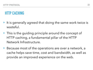 HTTP PROTOCOL
HTTP CACHING
‣ It is generally agreed that doing the same work twice is
wasteful.
‣ This is the guiding principle around the concept of
HTTP caching, a fundamental pillar of the HTTP
Network Infrastructure.
‣ Because most of the operations are over a network, a
cache helps save time, cost and bandwidth, as well as
provide an improved experience on the web.
22
 