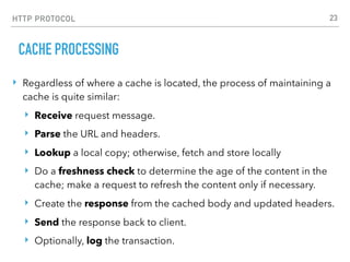 HTTP PROTOCOL
CACHE PROCESSING
‣ Regardless of where a cache is located, the process of maintaining a
cache is quite similar:
‣ Receive request message.
‣ Parse the URL and headers.
‣ Lookup a local copy; otherwise, fetch and store locally
‣ Do a freshness check to determine the age of the content in the
cache; make a request to refresh the content only if necessary.
‣ Create the response from the cached body and updated headers.
‣ Send the response back to client.
‣ Optionally, log the transaction.
23
 