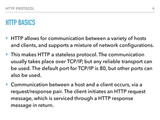 HTTP PROTOCOL
HTTP BASICS
‣ HTTP allows for communication between a variety of hosts
and clients, and supports a mixture of network conﬁgurations.
‣ This makes HTTP a stateless protocol. The communication
usually takes place over TCP/IP, but any reliable transport can
be used. The default port for TCP/IP is 80, but other ports can
also be used.
‣ Communication between a host and a client occurs, via a
request/response pair. The client initiates an HTTP request
message, which is serviced through a HTTP response
message in return.
4
 
