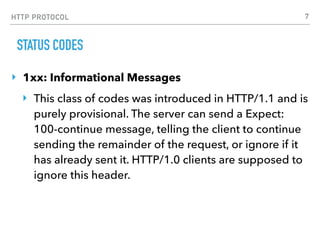 HTTP PROTOCOL
STATUS CODES
‣ 1xx: Informational Messages
‣ This class of codes was introduced in HTTP/1.1 and is
purely provisional. The server can send a Expect:
100-continue message, telling the client to continue
sending the remainder of the request, or ignore if it
has already sent it. HTTP/1.0 clients are supposed to
ignore this header.
7
 