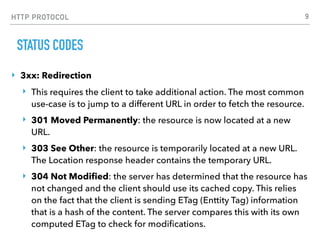 HTTP PROTOCOL
STATUS CODES
‣ 3xx: Redirection
‣ This requires the client to take additional action. The most common
use-case is to jump to a different URL in order to fetch the resource.
‣ 301 Moved Permanently: the resource is now located at a new
URL.
‣ 303 See Other: the resource is temporarily located at a new URL.
The Location response header contains the temporary URL.
‣ 304 Not Modiﬁed: the server has determined that the resource has
not changed and the client should use its cached copy. This relies
on the fact that the client is sending ETag (Enttity Tag) information
that is a hash of the content. The server compares this with its own
computed ETag to check for modiﬁcations.
9
 