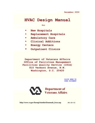 December 2002
HVAC Design Manual
For
• New Hospitals
• Replacement Hospitals
• Ambulatory Care
• Clinical Additions
• Energy Centers
• Outpatient Clinics
Department of Veterans Affairs
Office of Facilities Management
Facilities Quality Service (181A)
810 Vermont Avenue, N.W.
Washington, D.C. 20420
CLICK HERE TO
OPEN DOCUMENT
Department of
Veterans Affairs
http://www.va.gov/facmgt/standard/manuals_hvac.asp PG-18-10
 