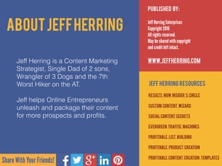 Share With Your Friends!
Published by:
Jeff Herring Enterprises
Copyright 2016
All rights reserved.
May be shared with copyright  
and credit left intact.
www.JeffHerring.com
Jeff Herring Resources
resultS now insider’s circle
custom content wizard
social content secrets
evergreen traffic machines
profitable list building
profitable product creation
Profitable content creation templates
AboutJeffHerring
Jeff Herring is a Content Marketing
Strategist, Single Dad of 2 sons,
Wrangler of 3 Dogs and the 7th
Worst Hiker on the AT.  
 
Jeff helps Online Entrepreneurs
unleash and package their content
for more prospects and proﬁts.
 