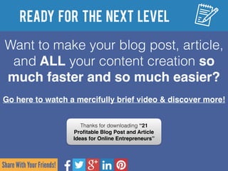 Share With Your Friends!
Ready for the Next Level
Want to make your blog post, article,
and ALL your content creation so
much faster and so much easier?
Go here to watch a mercifully brief video & discover more!
Thanks for downloading “21
Proﬁtable Blog Post and Article
Ideas for Online Entrepreneurs”
 