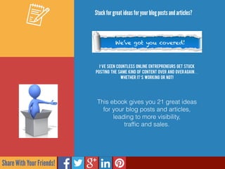 Share With Your Friends!
I’ve seen countless online entrepreneurs get stuck
posting the same kind of content over and overagain…
whether it’s working or not!
Stuck for great ideas for your blog posts and articles?
We’ve got you covered!
This ebook gives you 21 great ideas  
for your blog posts and articles,
leading to more visibility,  
trafﬁc and sales.
 