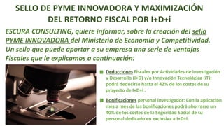 SELLO DE PYME INNOVADORA Y MAXIMIZACIÓN
DEL RETORNO FISCAL POR I+D+i
ESCURA CONSULTING, quiere informar, sobre la creación del sello
PYME INNOVADORA del Ministerio de Economía y Competitividad.
Un sello que puede aportar a su empresa una serie de ventajas
Fiscales que le explicamos a continuación:
Deducciones Fiscales por Actividades de Investigación
y Desarrollo (I+D) y/o Innovación Tecnológica (iT):
podrá deducirse hasta el 42% de los costes de su
proyecto de I+D+i .
Bonificaciones personal investigador: Con la aplicación
mes a mes de las bonificaciones podrá ahorrarse un
40% de los costes de la Seguridad Social de su
personal dedicado en exclusiva a I+D+i.
 