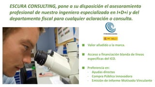 ESCURA CONSULTING, pone a su disposición el asesoramiento
profesional de nuestro ingeniero especializado en I+D+i y del
departamento fiscal para cualquier aclaración o consulta.
Valor añadido a la marca.
Acceso a financiación blanda de líneas
específicas del ICO.
Preferencia en:
- Ayudas directas
- Compra Pública innovadora
- Emisión de Informe Motivado Vinculante
 