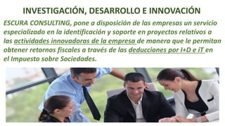 INVESTIGACIÓN, DESARROLLO E INNOVACIÓN
ESCURA CONSULTING, pone a disposición de las empresas un servicio
especializado en la identificación y soporte en proyectos relativos a
las actividades innovadoras de la empresa de manera que le permitan
obtener retornos fiscales a través de las deducciones por I+D e iT en
el Impuesto sobre Sociedades.
 