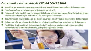 Características del servicio de ESCURA CONSULTING:
Identificación y soporte en proyectos relativos a las actividades innovadoras de las empresas.
Planificación fiscal en relación con la deducción de I+D e iT.
Enfoque global a nivel técnico de las posibilidades de obtener un retorno fiscal de las inversiones
en innovación tecnológica de hasta el 42% de los gastos incurridos.
Documentación y justificación de los gastos incurridos en actividades innovadoras de la empresa.
Emisión de informe técnico detallado a los efectos de calificación y cálculo de las deducciones.
Posibilidad de obtención de Informe Motivado Vinculante a través del Ministerio o entidad
autorizada para la emisión del mismo, para plena seguridad jurídica.
 
