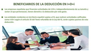 BENEFICIARIOS DE LA DEDUCCIÓN EN I+D+i
Las empresas españolas que financien actividades de I+D+i, independientemente de su tamaño y
sector al que pertenezcan, tienen derecho a la deducción por este gasto.
Las entidades residentes en territorio español sujetas al IS, que realicen actividades calificadas
como I+D+i según el artículo 35 del Texto refundido de la Ley del IS, serán sujetos pasivos de esta
deducción.
 