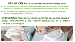 DEFINICIONES – art. 35 del Texto Refundido de la Ley del IS
Se considera I+D toda aquella actividad que implique una novedad objetiva y demostrable
(evidencia), ya sea de conocimiento o de tecnología a nivel sectorial o a nivel internacional.
Se considera iT toda aquella actividad que implique una novedad subjetiva, bien sea de
producto o de proceso para la compañía.
INVESTIGACIÓN: Indagación original planificada que persiga descubrir
nuevos conocimientos y una superior comprensión en el ámbito
científico y tecnológico.
 