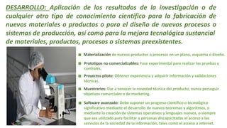 DESARROLLO: Aplicación de los resultados de la investigación o de
cualquier otro tipo de conocimiento científico para la fabricación de
nuevos materiales o productos o para el diseño de nuevos procesos o
sistemas de producción, así como para la mejora tecnológica sustancial
de materiales, productos, procesos o sistemas preexistentes.
Materialización de nuevos productos o procesos en un plano, esquema o diseño.
Prototipos no comercializables: Fase experimental para realizar las pruebas y
controles.
Proyectos piloto: Obtener experiencia y adquirir información y validaciones
técnicas.
Muestrarios: Dar a conocer la novedad técnica del producto, nunca perseguir
objetivos comerciales o de marketing.
Software avanzado: Debe suponer un progreso científico o tecnológico
significativo mediante el desarrollo de nuevos teoremas y algoritmos, o
mediante la creación de sistemas operativos y lenguajes nuevos, o siempre
que sea utilizado para facilitar a personas discapacitadas el acceso a los
servicios de la sociedad de la información, tales como el acceso a internet.
 