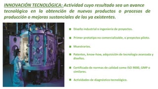 INNOVACIÓN TECNOLÓGICA: Actividad cuyo resultado sea un avance
tecnológico en la obtención de nuevos productos o procesos de
producción o mejoras sustanciales de los ya existentes.
Diseño industrial o ingeniería de proyectos.
Primer prototipo no comercializable, o proyectos piloto.
Muestrarios.
Patentes, know-how, adquisición de tecnología avanzada y
diseños.
Certificado de normas de calidad como ISO 9000, GMP o
similares.
Actividades de diagnóstico tecnológico.
 