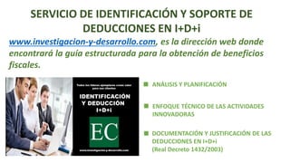 SERVICIO DE IDENTIFICACIÓN Y SOPORTE DE
DEDUCCIONES EN I+D+i
www.investigacion-y-desarrollo.com, es la dirección web donde
encontrará la guía estructurada para la obtención de beneficios
fiscales.
ANÁLISIS Y PLANIFICACIÓN
ENFOQUE TÉCNICO DE LAS ACTIVIDADES
INNOVADORAS
DOCUMENTACIÓN Y JUSTIFICACIÓN DE LAS
DEDUCCIONES EN I+D+i
(Real Decreto 1432/2003)
 