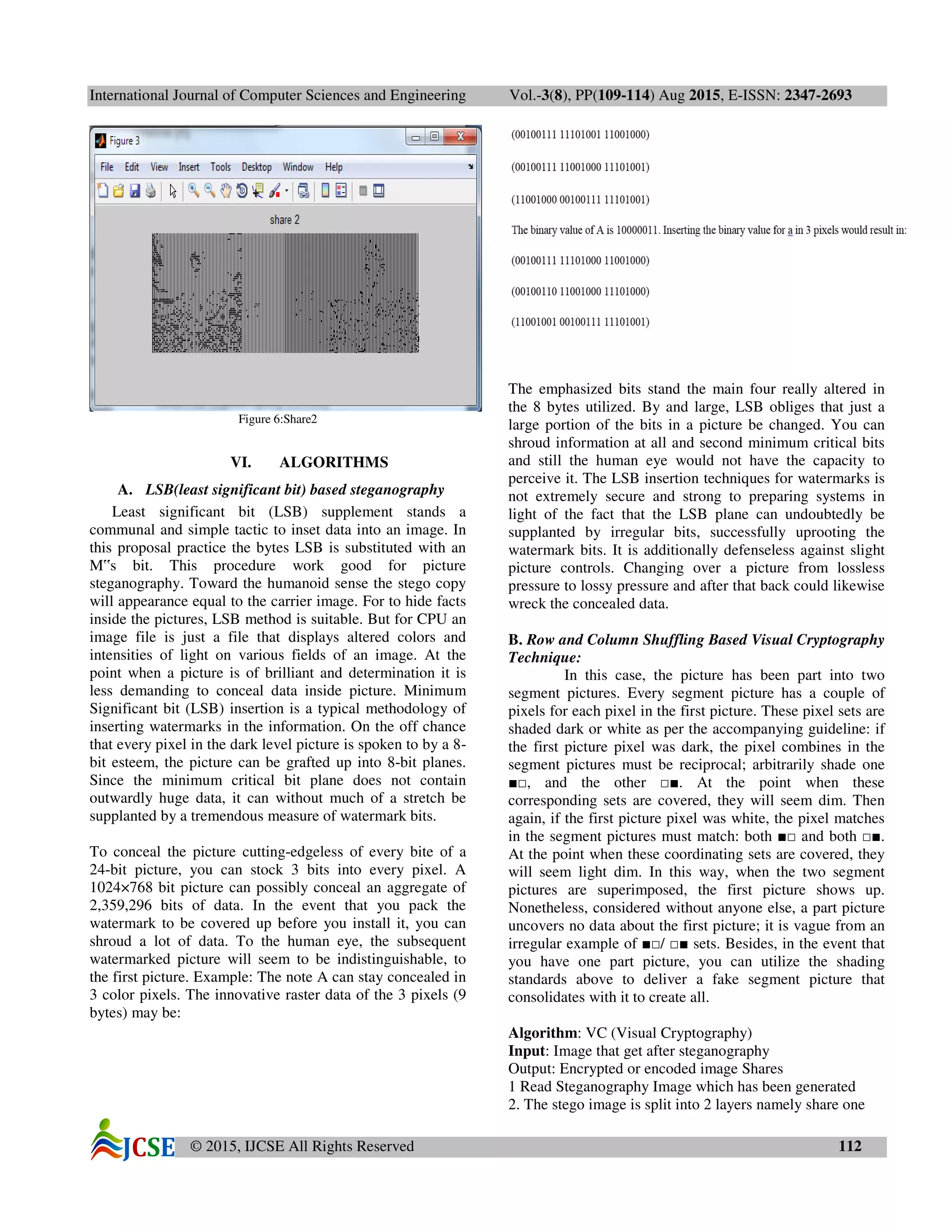 International Journal of Computer Sciences and Engineering Vol.-3(8), PP(109-114) Aug 2015, E-ISSN: 2347-2693
© 2015, IJCSE All Rights Reserved 112
Figure 6:Share2
VI. ALGORITHMS
A. LSB(least significant bit) based steganography
Least significant bit (LSB) supplement stands a
communal and simple tactic to inset data into an image. In
this proposal practice the bytes LSB is substituted with an
M‟s bit. This procedure work good for picture
steganography. Toward the humanoid sense the stego copy
will appearance equal to the carrier image. For to hide facts
inside the pictures, LSB method is suitable. But for CPU an
image file is just a file that displays altered colors and
intensities of light on various fields of an image. At the
point when a picture is of brilliant and determination it is
less demanding to conceal data inside picture. Minimum
Significant bit (LSB) insertion is a typical methodology of
inserting watermarks in the information. On the off chance
that every pixel in the dark level picture is spoken to by a 8-
bit esteem, the picture can be grafted up into 8-bit planes.
Since the minimum critical bit plane does not contain
outwardly huge data, it can without much of a stretch be
supplanted by a tremendous measure of watermark bits.
To conceal the picture cutting-edgeless of every bite of a
24-bit picture, you can stock 3 bits into every pixel. A
1024×768 bit picture can possibly conceal an aggregate of
2,359,296 bits of data. In the event that you pack the
watermark to be covered up before you install it, you can
shroud a lot of data. To the human eye, the subsequent
watermarked picture will seem to be indistinguishable, to
the first picture. Example: The note A can stay concealed in
3 color pixels. The innovative raster data of the 3 pixels (9
bytes) may be:
The emphasized bits stand the main four really altered in
the 8 bytes utilized. By and large, LSB obliges that just a
large portion of the bits in a picture be changed. You can
shroud information at all and second minimum critical bits
and still the human eye would not have the capacity to
perceive it. The LSB insertion techniques for watermarks is
not extremely secure and strong to preparing systems in
light of the fact that the LSB plane can undoubtedly be
supplanted by irregular bits, successfully uprooting the
watermark bits. It is additionally defenseless against slight
picture controls. Changing over a picture from lossless
pressure to lossy pressure and after that back could likewise
wreck the concealed data.
B. Row and Column Shuffling Based Visual Cryptography
Technique:
In this case, the picture has been part into two
segment pictures. Every segment picture has a couple of
pixels for each pixel in the first picture. These pixel sets are
shaded dark or white as per the accompanying guideline: if
the first picture pixel was dark, the pixel combines in the
segment pictures must be reciprocal; arbitrarily shade one
■□, and the other □■. At the point when these
corresponding sets are covered, they will seem dim. Then
again, if the first picture pixel was white, the pixel matches
in the segment pictures must match: both ■□ and both □■.
At the point when these coordinating sets are covered, they
will seem light dim. In this way, when the two segment
pictures are superimposed, the first picture shows up.
Nonetheless, considered without anyone else, a part picture
uncovers no data about the first picture; it is vague from an
irregular example of ■□/ □■ sets. Besides, in the event that
you have one part picture, you can utilize the shading
standards above to deliver a fake segment picture that
consolidates with it to create all.
Algorithm: VC (Visual Cryptography)
Input: Image that get after steganography
Output: Encrypted or encoded image Shares
1 Read Steganography Image which has been generated
2. The stego image is split into 2 layers namely share one
 