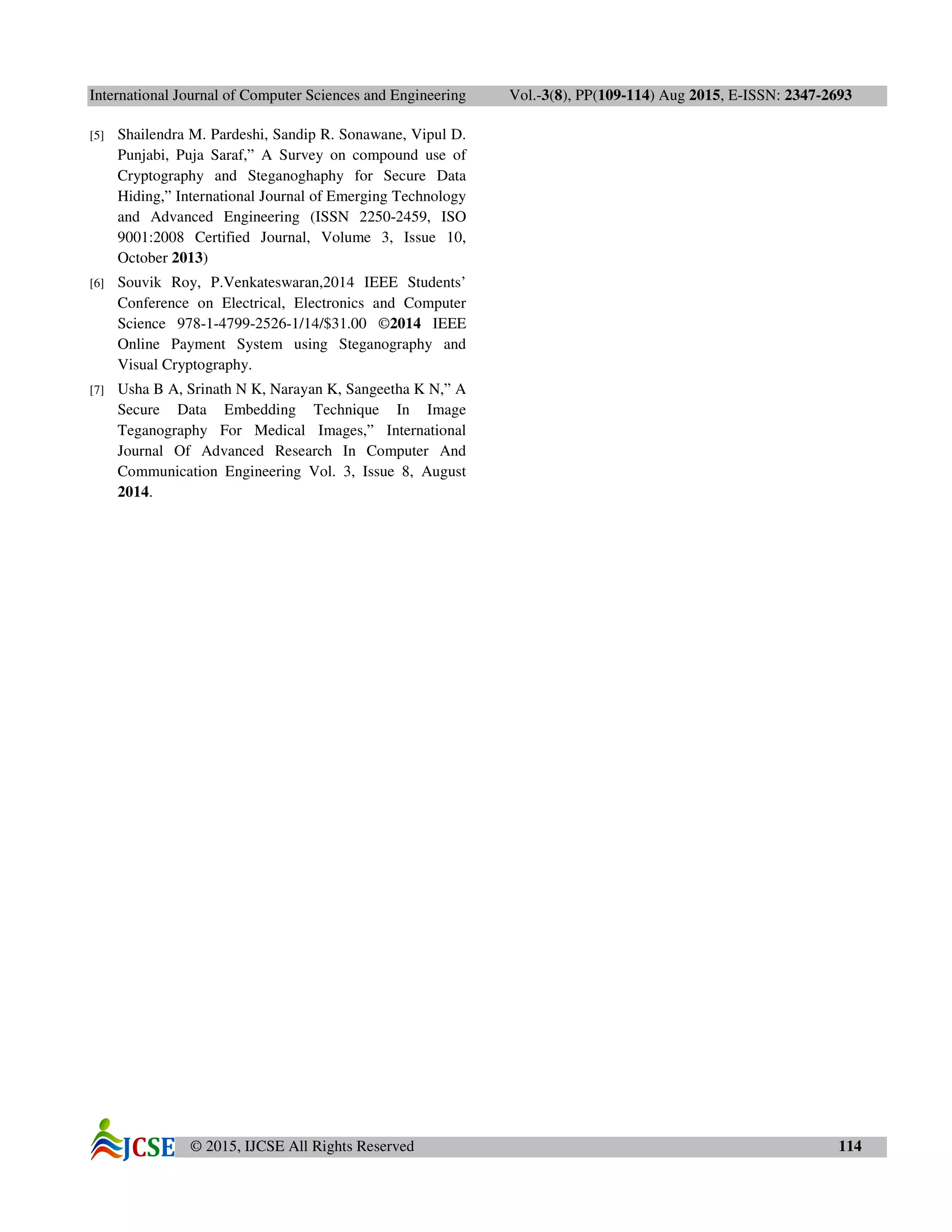 International Journal of Computer Sciences and Engineering Vol.-3(8), PP(109-114) Aug 2015, E-ISSN: 2347-2693
© 2015, IJCSE All Rights Reserved 114
[5] Shailendra M. Pardeshi, Sandip R. Sonawane, Vipul D.
Punjabi, Puja Saraf,” A Survey on compound use of
Cryptography and Steganoghaphy for Secure Data
Hiding,” International Journal of Emerging Technology
and Advanced Engineering (ISSN 2250-2459, ISO
9001:2008 Certified Journal, Volume 3, Issue 10,
October 2013)
[6] Souvik Roy, P.Venkateswaran,2014 IEEE Students’
Conference on Electrical, Electronics and Computer
Science 978-1-4799-2526-1/14/$31.00 ©2014 IEEE
Online Payment System using Steganography and
Visual Cryptography.
[7] Usha B A, Srinath N K, Narayan K, Sangeetha K N,” A
Secure Data Embedding Technique In Image
Teganography For Medical Images,” International
Journal Of Advanced Research In Computer And
Communication Engineering Vol. 3, Issue 8, August
2014.
 