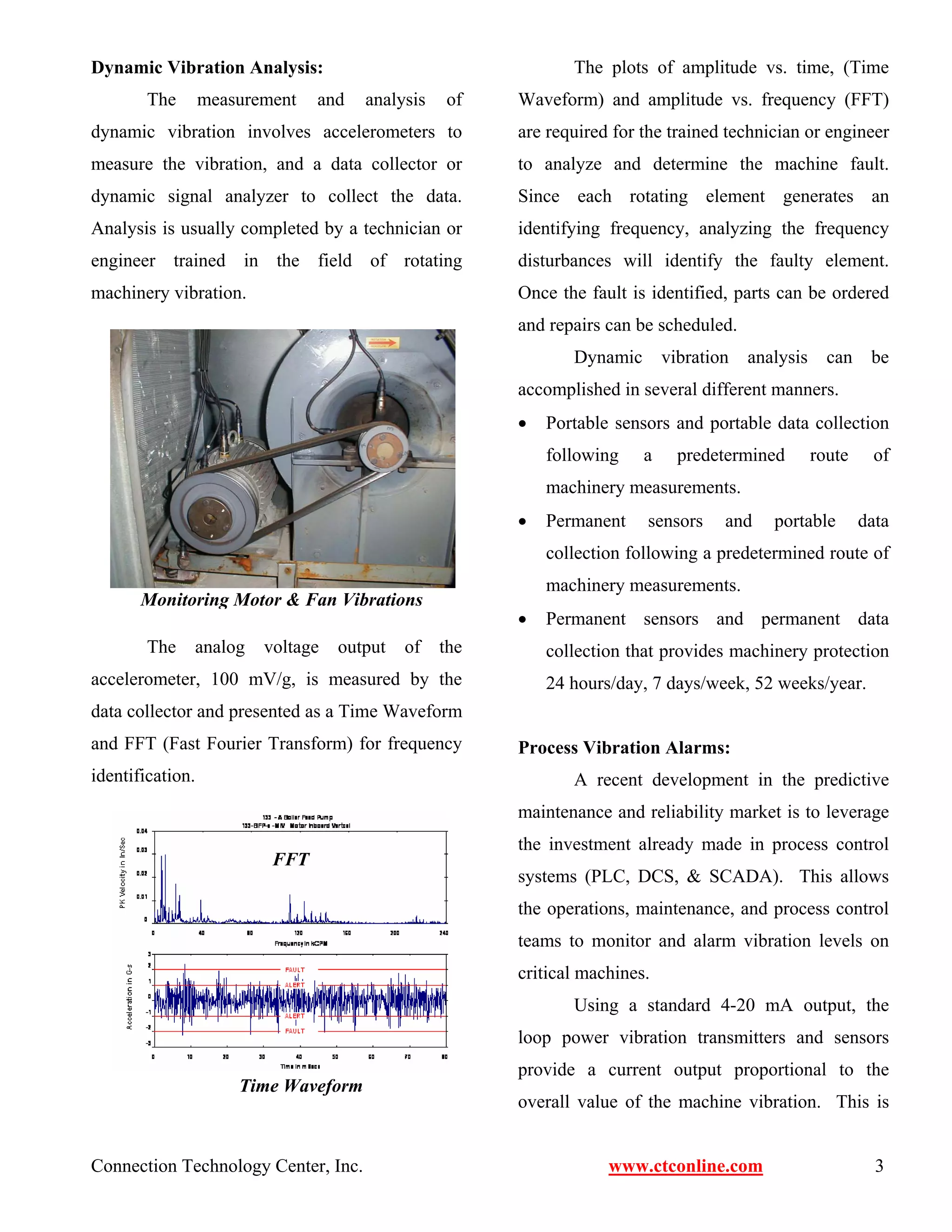 Dynamic Vibration Analysis: 
The measurement and analysis of 
dynamic vibration involves accelerometers to 
measure the vibration, and a data collector or 
dynamic signal analyzer to collect the data. 
Analysis is usually completed by a technician or 
engineer trained in the field of rotating 
machinery vibration. 
Monitoring Motor & Fan Vibrations 
The analog voltage output of the 
accelerometer, 100 mV/g, is measured by the 
data collector and presented as a Time Waveform 
and FFT (Fast Fourier Transform) for frequency 
identification. 
The plots of amplitude vs. time, (Time 
Waveform) and amplitude vs. frequency (FFT) 
are required for the trained technician or engineer 
to analyze and determine the machine fault. 
Since each rotating element generates an 
identifying frequency, analyzing the frequency 
disturbances will identify the faulty element. 
Once the fault is identified, parts can be ordered 
and repairs can be scheduled. 
Dynamic vibration analysis can be 
accomplished in several different manners. 
• Portable sensors and portable data collection 
following a predetermined route of 
machinery measurements. 
• Permanent sensors and portable data 
collection following a predetermined route of 
machinery measurements. 
• Permanent sensors and permanent data 
collection that provides machinery protection 
24 hours/day, 7 days/week, 52 weeks/year. 
Process Vibration Alarms: 
A recent development in the predictive 
maintenance and reliability market is to leverage 
the investment already made in process control 
systems (PLC, DCS, & SCADA). This allows 
the operations, maintenance, and process control 
teams to monitor and alarm vibration levels on 
critical machines. 
Using a standard 4-20 mA output, the 
loop power vibration transmitters and sensors 
provide a current output proportional to the 
overall value of the machine vibration. This is 
FFT 
Time Waveform 
Connection Technology Center, Inc. www.ctconline.com 3 
 
