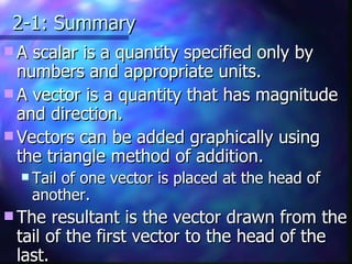 2-1: Summary A scalar is a quantity specified only by numbers and appropriate units. A vector is a quantity that has magnitude and direction. Vectors can be added graphically using the triangle method of addition. Tail of one vector is placed at the head of another. The resultant is the vector drawn from the tail of the first vector to the head of the last. 
