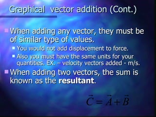 Graphical  vector addition (Cont.) When adding any vector, they must be of similar type of values.  You would not add displacement to force. Also you must have the same units for your quantities. EX. – velocity vectors added - m/s. When adding two vectors, the sum is known as the  resultant . 
