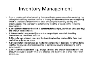 Inventory Management
• A good starting point for balancing these conflicting pressures and determining the
best cycle-inventory level for an item is finding the economic order quantity (EOQ),
which is the lot size that minimizes total annual cycle-inventory holding and
ordering costs. The approach to determining the EOQ is based on the following
assumptions:
• 1. The demand rate for the item is constant (for example, always 10 units per day)
and known with certainty.
• 2. No constraints are placed (such as truck capacity or materials handling
limitations) on the size of each lot.
• 3. The only two relevant costs are the inventory holding cost and the fixed cost
per lot for ordering or setup.
• 4. Decisions for one item can be made independently of decisions for other items.
In other words, no advantage is gained in combining several orders going to the
same supplier.
• 5. The lead time is constant (e.g., always 14 days) and known with certainty. The
amount received is exactly what was ordered and it arrives all at once rather than
piecemeal.
 