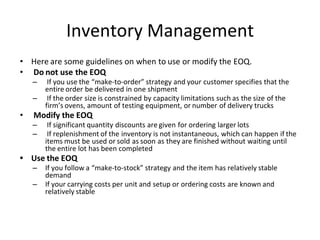 Inventory Management
• Here are some guidelines on when to use or modify the EOQ.
• Do not use the EOQ
– If you use the “make-to-order” strategy and your customer specifies that the
entire order be delivered in one shipment
– If the order size is constrained by capacity limitations such as the size of the
firm’s ovens, amount of testing equipment, or number of delivery trucks
• Modify the EOQ
– If significant quantity discounts are given for ordering larger lots
– If replenishment of the inventory is not instantaneous, which can happen if the
items must be used or sold as soon as they are finished without waiting until
the entire lot has been completed
• Use the EOQ
– If you follow a “make-to-stock” strategy and the item has relatively stable
demand
– If your carrying costs per unit and setup or ordering costs are known and
relatively stable
 