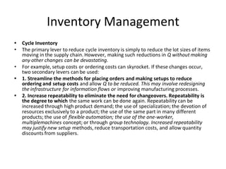 Inventory Management
• Cycle Inventory
• The primary lever to reduce cycle inventory is simply to reduce the lot sizes of items
moving in the supply chain. However, making such reductions in Q without making
any other changes can be devastating.
• For example, setup costs or ordering costs can skyrocket. If these changes occur,
two secondary levers can be used:
• 1. Streamline the methods for placing orders and making setups to reduce
ordering and setup costs and allow Q to be reduced. This may involve redesigning
the infrastructure for information flows or improving manufacturing processes.
• 2. Increase repeatability to eliminate the need for changeovers. Repeatability is
the degree to which the same work can be done again. Repeatability can be
increased through high product demand; the use of specialization; the devotion of
resources exclusively to a product; the use of the same part in many different
products; the use of flexible automation; the use of the one-worker,
multiplemachines concept; or through group technology. Increased repeatability
may justify new setup methods, reduce transportation costs, and allow quantity
discounts from suppliers.
 
