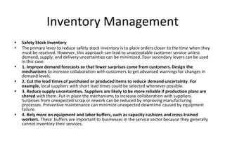 Inventory Management
• Safety Stock Inventory
• The primary lever to reduce safety stock inventory is to place orders closer to the time when they
must be received. However, this approach can lead to unacceptable customer service unless
demand, supply, and delivery uncertainties can be minimized. Four secondary levers can be used
in this case:
• 1. Improve demand forecasts so that fewer surprises come from customers. Design the
mechanisms to increase collaboration with customers to get advanced warnings for changes in
demand levels.
• 2. Cut the lead times of purchased or produced items to reduce demand uncertainty. For
example, local suppliers with short lead times could be selected whenever possible.
• 3. Reduce supply uncertainties. Suppliers are likely to be more reliable if production plans are
shared with them. Put in place the mechanisms to increase collaboration with suppliers.
Surprises from unexpected scrap or rework can be reduced by improving manufacturing
processes. Preventive maintenance can minimize unexpected downtime caused by equipment
failure.
• 4. Rely more on equipment and labor buffers, such as capacity cushions and cross-trained
workers. These buffers are important to businesses in the service sector because they generally
cannot inventory their services.
 
