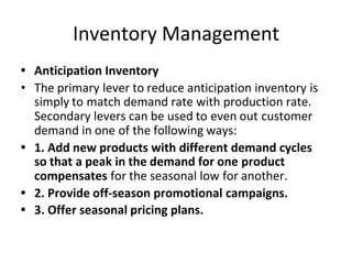 Inventory Management
• Anticipation Inventory
• The primary lever to reduce anticipation inventory is
simply to match demand rate with production rate.
Secondary levers can be used to even out customer
demand in one of the following ways:
• 1. Add new products with different demand cycles
so that a peak in the demand for one product
compensates for the seasonal low for another.
• 2. Provide off-season promotional campaigns.
• 3. Offer seasonal pricing plans.
 