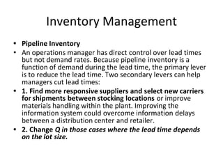 Inventory Management
• Pipeline Inventory
• An operations manager has direct control over lead times
but not demand rates. Because pipeline inventory is a
function of demand during the lead time, the primary lever
is to reduce the lead time. Two secondary levers can help
managers cut lead times:
• 1. Find more responsive suppliers and select new carriers
for shipments between stocking locations or improve
materials handling within the plant. Improving the
information system could overcome information delays
between a distribution center and retailer.
• 2. Change Q in those cases where the lead time depends
on the lot size.
 