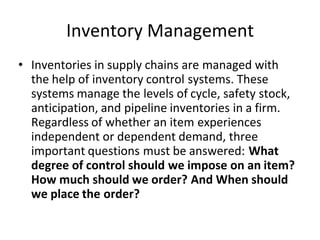 Inventory Management
• Inventories in supply chains are managed with
the help of inventory control systems. These
systems manage the levels of cycle, safety stock,
anticipation, and pipeline inventories in a firm.
Regardless of whether an item experiences
independent or dependent demand, three
important questions must be answered: What
degree of control should we impose on an item?
How much should we order? And When should
we place the order?
 