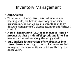 Inventory Management
• ABC Analysis
• Thousands of items, often referred to as stock-
keeping units, are held in inventory by a typical
organization, but only a small percentage of them
deserve management’s closest attention and tightest
control.
• A stock-keeping unit (SKU) is an individual item or
product that has an identifying code and is held in
inventory somewhere along the supply chain.
• ABC analysis is the process of dividing SKUs into
three classes according to their dollar usage so that
managers can focus on items that have the highest
dollar value.
 