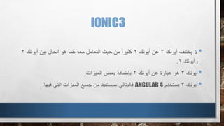 IONIC3
•‫آيونك‬ ‫يختلف‬ ‫ال‬3‫آيونك‬ ‫عن‬2‫آيونك‬ ‫بين‬ ‫الحال‬ ‫هو‬ ‫كما‬ ‫معه‬ ‫التعامل‬ ‫حيث‬ ‫من‬ ً‫ا‬‫كثير‬2
‫وآيونك‬1.
•‫آيونك‬3‫آيونك‬ ‫عن‬ ‫عبارة‬ ‫هو‬2‫الميزات‬ ‫بعض‬ ‫بإضافة‬.
•‫آيونك‬3‫يستخدم‬ANGULAR 4‫فالبتالي‬‫فيها‬ ‫التي‬ ‫الميزات‬ ‫جميع‬ ‫من‬ ‫سيستفيد‬.
 