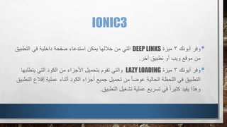 IONIC3
•‫آيونك‬ ‫وفر‬3‫ميزة‬DEEP LINKS‫التط‬ ‫في‬ ‫داخلية‬ ‫صفحة‬ ‫استدعاء‬ ‫يمكن‬ ‫خاللها‬ ‫من‬ ‫التي‬‫بيق‬
‫آخر‬ ‫تطبيق‬ ‫أو‬ ‫ويب‬ ‫موقع‬ ‫من‬.
•‫آيونك‬ ‫وفر‬3‫ميزة‬LAZY LOADING‫التي‬ ‫الكود‬ ‫من‬ ‫األجزاء‬ ‫بتحميل‬ ‫تقوم‬ ‫والتي‬‫يتطل‬‫بها‬
‫أثناء‬ ‫الكود‬ ‫أجزاء‬ ‫جميع‬ ‫تحميل‬ ‫من‬ ً‫ا‬‫عوض‬ ‫الحالية‬ ‫اللحظة‬ ‫في‬ ‫التطبيق‬‫إق‬ ‫عملية‬‫التطبيق‬ ‫الع‬
‫التطبيق‬ ‫تشغيل‬ ‫عملية‬ ‫تسريع‬ ‫في‬ ً‫ا‬‫كثير‬ ‫يفيد‬ ‫وهذا‬.
 