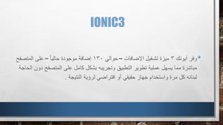 IONIC3
•‫آيونك‬ ‫وفر‬3‫اإلضافات‬ ‫تشغيل‬ ‫ميزة‬–‫حوالي‬130ً‫ا‬‫حالي‬ ‫موجودة‬ ‫إضافة‬–‫المتصفح‬ ‫على‬
‫المتصف‬ ‫على‬ ‫كامل‬ ‫بشكل‬ ‫وتجريبه‬ ‫التطبيق‬ ‫تطوير‬ ‫عملية‬ ‫يسهل‬ ‫مما‬ ‫مباشرة‬‫ح‬‫الحاجة‬ ‫دون‬
‫لرؤية‬ ‫افتراضي‬ ‫أو‬ ‫حقيقي‬ ‫جهاز‬ ‫واستخدام‬ ‫مرة‬ ‫كل‬ ‫لبنائه‬‫النتيجة‬.
 